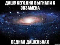 дашу сегодня выгнали с экзамена бедная дашенька))