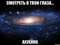 смотреть в твои глаза... ахуенно