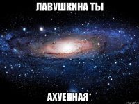 лавушкина ты ахуенная*