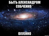 быть александром собченко * охуенно