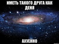 иметь такого друга как деня ахуенно