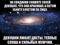 на свидании скажите своей девушке, что она красивая, а потом ебните букетом по лицу. девушки любят цветы, теплые слова и сильных мужчин.