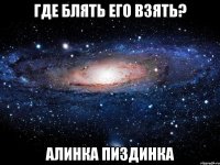 где блять его взять? алинка пиздинка