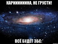 кариииииина, не грусти! всё будет збс:*