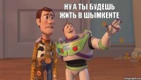 ну а ты будешь жить в шымкенте