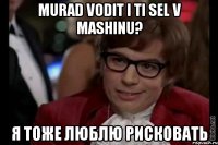 murad vodit i ti sel v mashinu? я тоже люблю рисковать