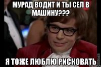 мурад водит и ты сел в машину??? я тоже люблю рисковать