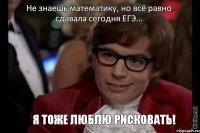 Не знаешь математику, но всё равно сдавала сегодня ЕГЭ... Я тоже люблю рисковать!