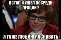 встал и ушел посреди лекции? я тоже люблю рисковать