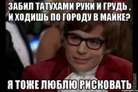 забил татухами руки и грудь , и ходишь по городу в майке? я тоже люблю рисковать