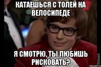 катаешься с толей на велосипеде я смотрю, ты любишь рисковать?