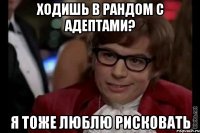 ходишь в рандом с адептами? я тоже люблю рисковать