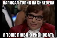 написал топик на shredera я тоже люблю рисковать