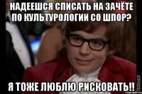 надеешся списать на зачёте по культурологии со шпор? я тоже люблю рисковать!!