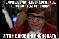 не хочешь смотреть видеозапись, которую я тебе сбросил? я тоже люблю рисковать