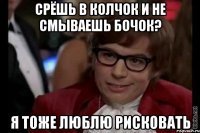 срёшь в колчок и не смываешь бочок? я тоже люблю рисковать