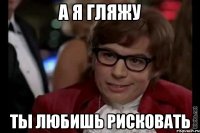 а я гляжу ты любишь рисковать