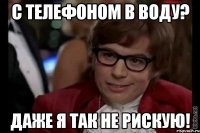 с телефоном в воду? даже я так не рискую!