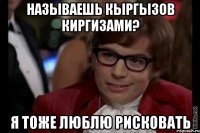 называешь кыргызов киргизами? я тоже люблю рисковать