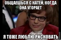 общаешься с катей, когда она угорает я тоже люблю рисковать