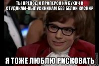 ты препод и приперся на бухич к студикам-выпускникам без белой каски? я тоже люблю рисковать