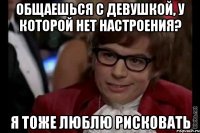 общаешься с девушкой, у которой нет настроения? я тоже люблю рисковать