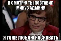 я смотрю ты поставил минус админу я тоже люблю рисковать