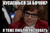 кусаешься за бочок? я тоже люблю рисковать