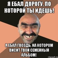 я ебал дорогу, по которой ты идешь! я ебал гвоздь, на котором висит твой семейный альбом!