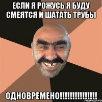 если я рожусь я буду смеятся и шатать трубы одновремено!!!