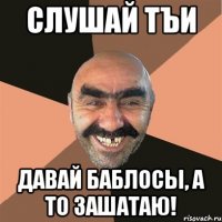 слушай тъи давай баблосы, а то зашатаю!