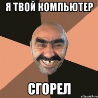 я твой компьютер сгорел