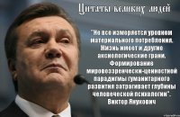 Цитаты великих людей "Не все измеряется уровнем материального потребления. Жизнь имеет и другие аксиологические грани. Формирование мировоззренчески-ценностной парадигмы гуманитарного развития затрагивает глубины человеческой психологии". Виктор Янукович