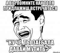 а вы помните как толя придлажиш встречаться "ну чё, ты заебала давай мутить?"