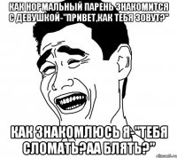 как нормальный парень знакомится с девушкой-"привет,как тебя зовут?" как знакомлюсь я-"тебя сломать?аа блять?"