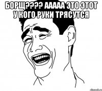 борщ??? ааааа это этот у кого руки трясутся 