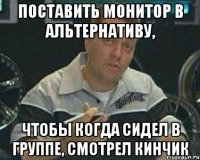 поставить монитор в альтернативу, чтобы когда сидел в группе, смотрел кинчик