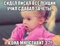 сидел писал все лекции, учил,сдавал зачеты.. а она мне ставит 3 ?!