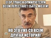 егор трансформируется!и всем перестанет ебать мозги! но это уже со всем другая история!