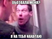 обозвала меня? я на тебя накатаю