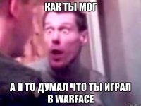 как ты мог а я то думал что ты играл в warface