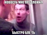 новость мне предложил быстро бле*ть