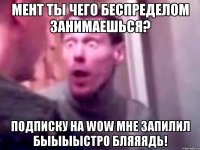 мент ты чего беспределом занимаешься? подписку на wow мне запилил быыыыстро бляяядь!