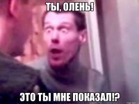 ты, олень! это ты мне показал!?