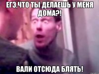 егэ,что ты делаешь у меня дома?! вали отсюда блять!