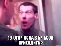  19-ого числа в 5 часов приходить?