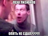 леха лизюков опять не сдал???!!!