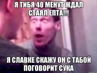 я тибя 40 менут ждал стаял епта!!! я славке скажу он с табой поговорит сука