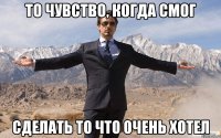 то чувство, когда смог сделать то что очень хотел