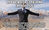 прокатитесь 33 раза на гироскутере потому что они очень классные, умопомрачительные , восхитительные , клёвые , завораживающие , няшные , футорестичные , красивые , и я бы всё жизнь на них передвигался.